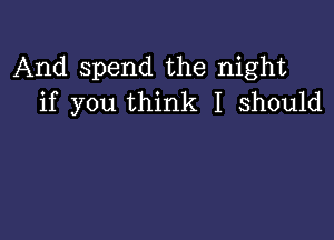 And spend the night
if you think I should