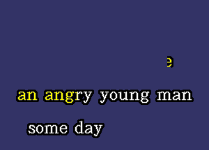 an angry young man

some day