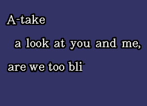 A-take

a look at you and me,

are we too bli