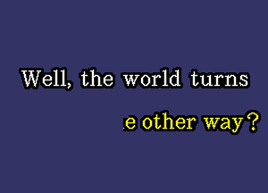 Well, the world turns

6 other way?