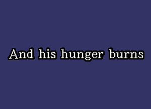 And his hunger burns