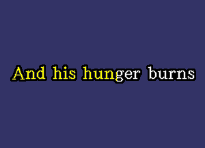 And his hunger burns