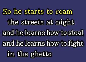 So he starts to roam
the streets at night

and he learns how to steal

and he learns how to fight
in the ghetto