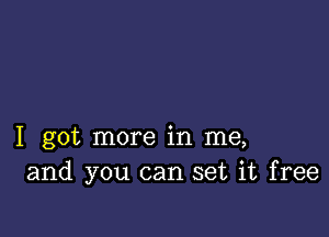 I got more in me,
and you can set it free