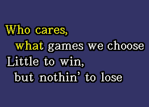 Who cares,
What games we choose

Little to win,
but nothin, to lose