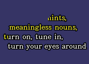 mints,
meaningless nouns,
turn on, tune in,
turn your eyes around