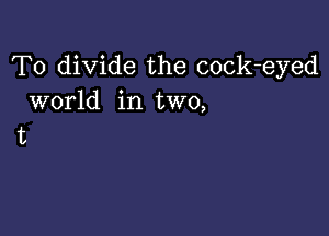 T0 divide the cock-eyed
world in two,

11