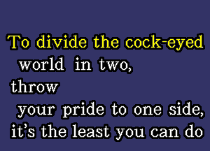 T0 divide the cock-eyed
world in two,
throw
your pride to one side,
ifs the least you can do