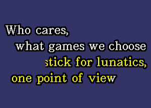 Who cares,
What games we choose

stick for lunatics,
one point of View