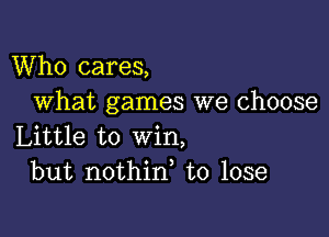 Who cares,
What games we choose

Little to win,
but nothin, to lose