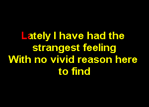 Lately I have had the
strangest feeling

With no vivid reason here
to find