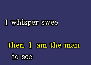 I whisper swee

then I am the man
to see