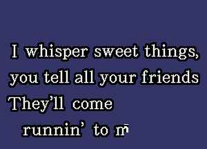 I whisper sweet things,

you tell all your friends

Thele come

runnin to If!