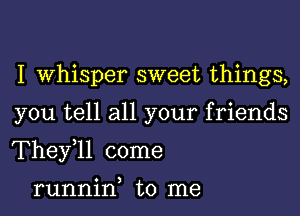 I whisper sweet things,

you tell all your friends

Thele come

runnin to me