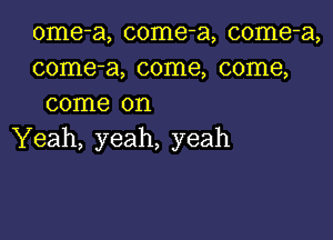 ome-a, come-a, come-a,
come-a, come, come,
come on

Yeah, yeah, yeah