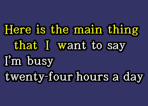 Here is the main thing
that I want to say

Fm busy

twenty-four hours a day