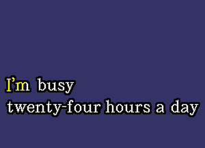 Fm busy
twenty-f our hours a day