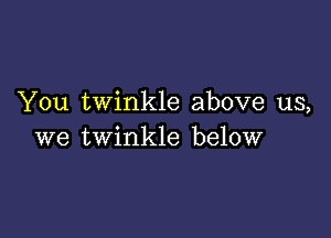 You twinkle above us,

we twinkle below