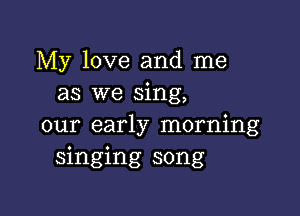 My love and me
as we sing,

our early morning
singing song