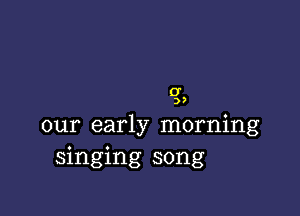 0'
3,

our early morning
singing song