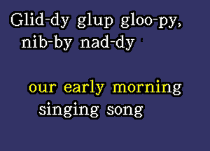 Glid-dy glup gloo-py,
nib-by nad-dy

our early morning
singing song