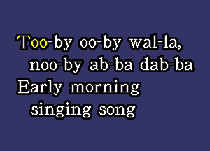 Too-by oo-by wal-la,
noo-by ab-ba dab-ba

Early morning
singing song