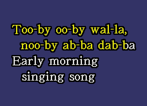 Too-by oo-by wal-la,
noo-by ab-ba dab-ba

Early morning
singing song