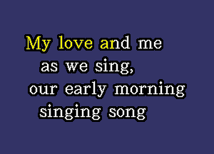 My love and me
as we sing,

our early morning
singing song