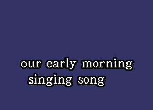 our early morning
singing song