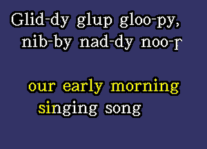 Glid-dy glup gloo-py,
nib-by nad-dy noo-r

our early morning
singing song