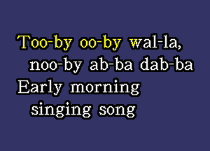 Too-by oo-by wal-la,
noo-by ab-ba dab-ba

Early morning
singing song