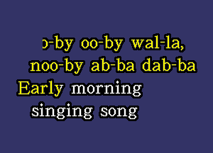 3-by oo-by wal-la,
noo-by ab-ba dab-ba

Early morning
singing song