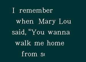 I remember

when Mary Lou

said, uYou wanna
walk me home

from S(