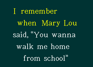 I remember

when Mary Lou

said, uYou wanna

walk me home

from schooln