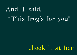 And I said,
a This frogs for youn

4hook it at her