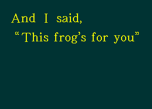 And I said,
a This frogs for youn