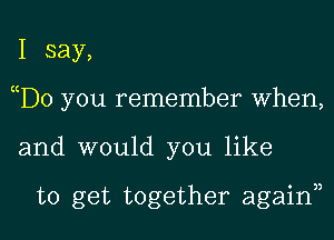 I say,
D0 you remember When,

and would you like

to get together again