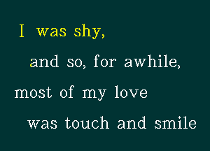 I was shy,

and so, for awhile,

most of my love

was touch and smile