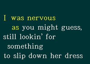 I was nervous
as you might guess,

still lookin, for
something
to slip down her dress