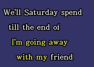 W611 Saturday spend
till the end 01

Pm going away

with my friend