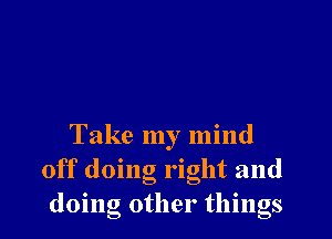 Take my mind
off doing right and
doing other things