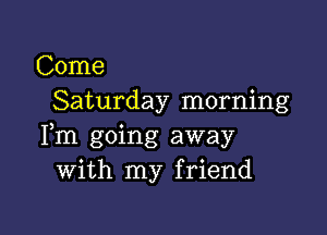 Come
Saturday morning

Fm going away
With my friend