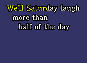 W611 Saturday laugh
more than
half of the day