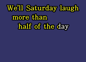 W611 Saturday laugh
more than
half of the day