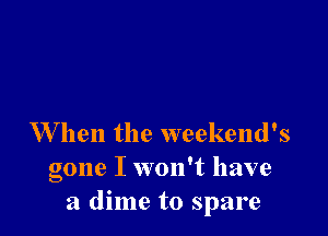 W hen the weekend's
gone I won't have
a dime to spare