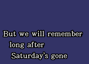 But we will remember

long after

Saturdayh gone