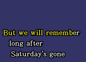 But we will remember

long after

Saturdayh gone