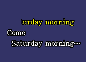 turday morning
Come

Saturday morning-