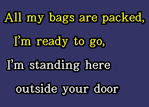 All my bags are packed,

Fm ready to go,

Fm standing here

outside your door