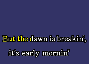 But the dawn is breakini

ifs early mornirf